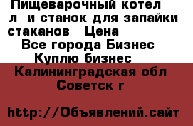 Пищеварочный котел 25 л. и станок для запайки стаканов › Цена ­ 250 000 - Все города Бизнес » Куплю бизнес   . Калининградская обл.,Советск г.